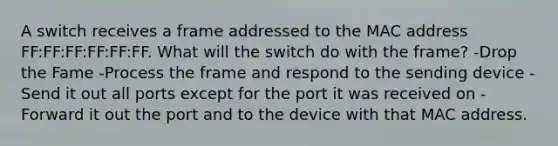 A switch receives a frame addressed to the MAC address FF:FF:FF:FF:FF:FF. What will the switch do with the frame? -Drop the Fame -Process the frame and respond to the sending device -Send it out all ports except for the port it was received on -Forward it out the port and to the device with that MAC address.