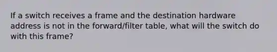 If a switch receives a frame and the destination hardware address is not in the forward/filter table, what will the switch do with this frame?