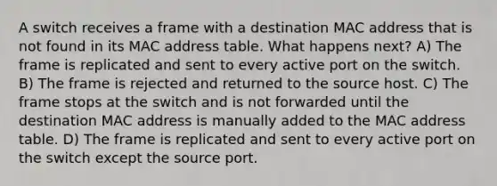 A switch receives a frame with a destination MAC address that is not found in its MAC address table. What happens next? A) The frame is replicated and sent to every active port on the switch. B) The frame is rejected and returned to the source host. C) The frame stops at the switch and is not forwarded until the destination MAC address is manually added to the MAC address table. D) The frame is replicated and sent to every active port on the switch except the source port.