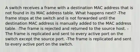 A switch receives a frame with a destination MAC address that is not found in its MAC address table. What happens next? -The frame stops at the switch and is not forwarded until the destination MAC address is manually added to the MAC address table. -The frame is rejected and returned to the source host. -The frame is replicated and sent to every active port on the switch except the source port. -The frame is replicated and sent to every active port on the switch.