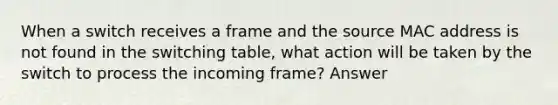 When a switch receives a frame and the source MAC address is not found in the switching table, what action will be taken by the switch to process the incoming frame? Answer