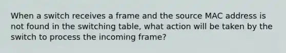 When a switch receives a frame and the source MAC address is not found in the switching table, what action will be taken by the switch to process the incoming frame?