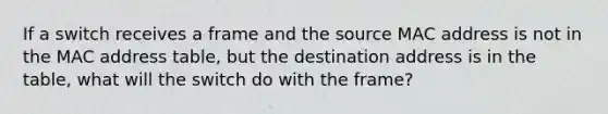 If a switch receives a frame and the source MAC address is not in the MAC address table, but the destination address is in the table, what will the switch do with the frame?