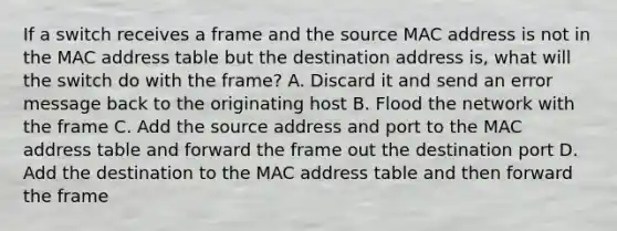 If a switch receives a frame and the source MAC address is not in the MAC address table but the destination address is, what will the switch do with the frame? A. Discard it and send an error message back to the originating host B. Flood the network with the frame C. Add the source address and port to the MAC address table and forward the frame out the destination port D. Add the destination to the MAC address table and then forward the frame