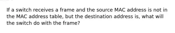 If a switch receives a frame and the source MAC address is not in the MAC address table, but the destination address is, what will the switch do with the frame?