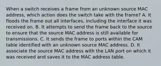 When a switch receives a frame from an unknown source MAC address, which action does the switch take with the frame? A. It floods the frame out all interfaces, including the interface it was received on. B. It attempts to send the frame back to the source to ensure that the source MAC address is still available for transmissions. C. It sends the frame to ports within the CAM table identified with an unknown source MAC address. D. It associate the source MAC address with the LAN port on which it was received and saves it to the MAC address table.