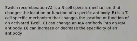 Switch recombination A) is a B-cell specific mechanism that changes the location or function of a specific antibody. B) is a T-cell specific mechanism that changes the location or function of an activated T-cell. C) can change an IgA antibody into an IgM antibody. D) can increase or decrease the specificity of an antibody