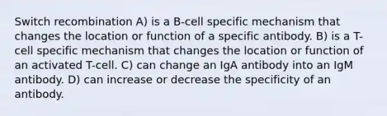 Switch recombination A) is a B-cell specific mechanism that changes the location or function of a specific antibody. B) is a T-cell specific mechanism that changes the location or function of an activated T-cell. C) can change an IgA antibody into an IgM antibody. D) can increase or decrease the specificity of an antibody.