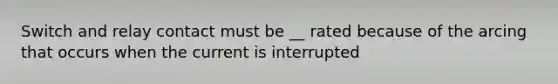 Switch and relay contact must be __ rated because of the arcing that occurs when the current is interrupted