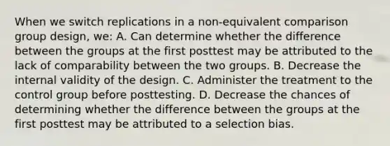 When we switch replications in a non-equivalent comparison group design, we: A. Can determine whether the difference between the groups at the first posttest may be attributed to the lack of comparability between the two groups. B. Decrease the internal validity of the design. C. Administer the treatment to the control group before posttesting. D. Decrease the chances of determining whether the difference between the groups at the first posttest may be attributed to a selection bias.