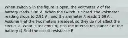 When switch S in the figure is open, the voltmeter V of the battery reads 3.08 V . When the switch is closed, the voltmeter reading drops to 2.91 V , and the ammeter A reads 1.69 A . Assume that the two meters are ideal, so they do not affect the circuit. a) What is the emf? b) Find the internal resistance r of the battery c) Find the circuit resistance R