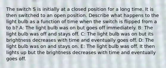 The switch S is initially at a closed position for a long time. It is then switched to an open position. Describe what happens to the light bulb as a function of time when the switch is flipped from a to b? A: The light bulb was on but goes off immediately. B: The light bulb was off and stays off. C: The light bulb was on but its brightness decreases with time and eventually goes off. D: The light bulb was on and stays on. E: The light bulb was off. It then lights up but the brightness decreases with time and eventually goes off.