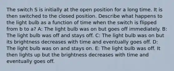 The switch S is initially at the open position for a long time. It is then switched to the closed position. Describe what happens to the light bulb as a function of time when the switch is flipped from b to a? A: The light bulb was on but goes off immediately. B: The light bulb was off and stays off. C: The light bulb was on but its brightness decreases with time and eventually goes off. D: The light bulb was on and stays on. E: The light bulb was off. It then lights up but the brightness decreases with time and eventually goes off.