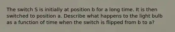 The switch S is initially at position b for a long time. It is then switched to position a. Describe what happens to the light bulb as a function of time when the switch is flipped from b to a?