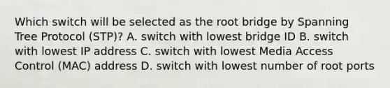 Which switch will be selected as the root bridge by Spanning Tree Protocol (STP)? A. switch with lowest bridge ID B. switch with lowest IP address C. switch with lowest Media Access Control (MAC) address D. switch with lowest number of root ports