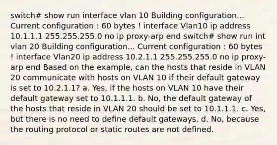 switch# show run interface vlan 10 Building configuration... Current configuration : 60 bytes ! interface Vlan10 ip address 10.1.1.1 255.255.255.0 no ip proxy-arp end switch# show run int vlan 20 Building configuration... Current configuration : 60 bytes ! interface Vlan20 ip address 10.2.1.1 255.255.255.0 no ip proxy-arp end Based on the example, can the hosts that reside in VLAN 20 communicate with hosts on VLAN 10 if their default gateway is set to 10.2.1.1? a. Yes, if the hosts on VLAN 10 have their default gateway set to 10.1.1.1. b. No, the default gateway of the hosts that reside in VLAN 20 should be set to 10.1.1.1. c. Yes, but there is no need to define default gateways. d. No, because the routing protocol or static routes are not defined.