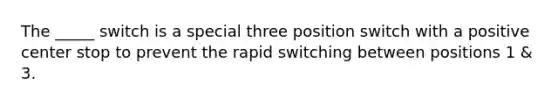 The _____ switch is a special three position switch with a positive center stop to prevent the rapid switching between positions 1 & 3.