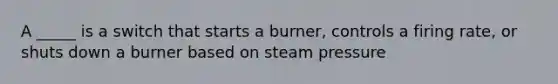 A _____ is a switch that starts a burner, controls a firing rate, or shuts down a burner based on steam pressure