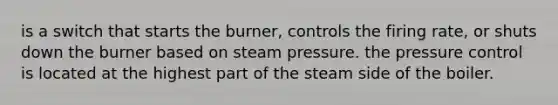 is a switch that starts the burner, controls the firing rate, or shuts down the burner based on steam pressure. the pressure control is located at the highest part of the steam side of the boiler.