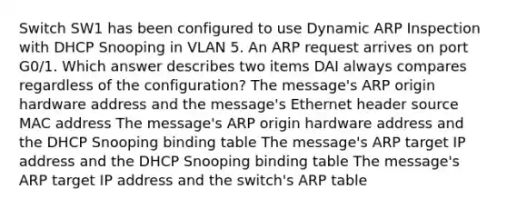 Switch SW1 has been configured to use Dynamic ARP Inspection with DHCP Snooping in VLAN 5. An ARP request arrives on port G0/1. Which answer describes two items DAI always compares regardless of the configuration? The message's ARP origin hardware address and the message's Ethernet header source MAC address The message's ARP origin hardware address and the DHCP Snooping binding table The message's ARP target IP address and the DHCP Snooping binding table The message's ARP target IP address and the switch's ARP table