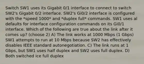 Switch SW1 uses its Gigabit 0/1 interface to connect to switch SW2's Gigabit 0/2 interface. SW2's Gi0/2 interface is configured with the *speed 1000* and *duplex full* commands. SW1 uses al defaults for interface configuration commands on its Gi0/1 interface. Which of the following are true about the link after it comes up? (choose 2) A) The link works at 1000 Mbps (1 Gbps) SW1 attempts to run at 10 Mbps because SW2 has effectively disables IEEE standard autonegotiation. C) The link runs at 1 Gbps, but SW1 uses half duplex and SW2 uses full duplex. D) Both switched ice full duplex