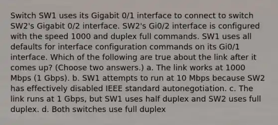 Switch SW1 uses its Gigabit 0/1 interface to connect to switch SW2's Gigabit 0/2 interface. SW2's Gi0/2 interface is configured with the speed 1000 and duplex full commands. SW1 uses all defaults for interface configuration commands on its Gi0/1 interface. Which of the following are true about the link after it comes up? (Choose two answers.) a. The link works at 1000 Mbps (1 Gbps). b. SW1 attempts to run at 10 Mbps because SW2 has effectively disabled IEEE standard autonegotiation. c. The link runs at 1 Gbps, but SW1 uses half duplex and SW2 uses full duplex. d. Both switches use full duplex