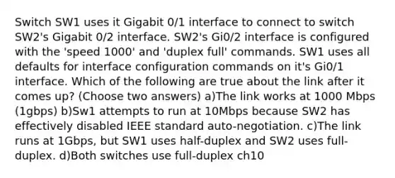 Switch SW1 uses it Gigabit 0/1 interface to connect to switch SW2's Gigabit 0/2 interface. SW2's Gi0/2 interface is configured with the 'speed 1000' and 'duplex full' commands. SW1 uses all defaults for interface configuration commands on it's Gi0/1 interface. Which of the following are true about the link after it comes up? (Choose two answers) a)The link works at 1000 Mbps (1gbps) b)Sw1 attempts to run at 10Mbps because SW2 has effectively disabled IEEE standard auto-negotiation. c)The link runs at 1Gbps, but SW1 uses half-duplex and SW2 uses full-duplex. d)Both switches use full-duplex ch10