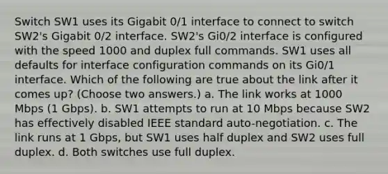 Switch SW1 uses its Gigabit 0/1 interface to connect to switch SW2's Gigabit 0/2 interface. SW2's Gi0/2 interface is configured with the speed 1000 and duplex full commands. SW1 uses all defaults for interface configuration commands on its Gi0/1 interface. Which of the following are true about the link after it comes up? (Choose two answers.) a. The link works at 1000 Mbps (1 Gbps). b. SW1 attempts to run at 10 Mbps because SW2 has effectively disabled IEEE standard auto-negotiation. c. The link runs at 1 Gbps, but SW1 uses half duplex and SW2 uses full duplex. d. Both switches use full duplex.