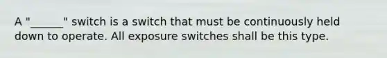 A "______" switch is a switch that must be continuously held down to operate. All exposure switches shall be this type.