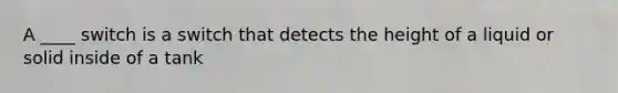 A ____ switch is a switch that detects the height of a liquid or solid inside of a tank