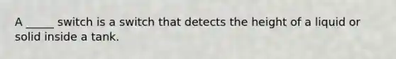 A _____ switch is a switch that detects the height of a liquid or solid inside a tank.