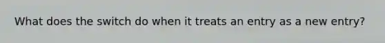 What does the switch do when it treats an entry as a new entry?