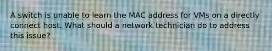 A switch is unable to learn the MAC address for VMs on a directly connect host. What should a network technician do to address this issue?