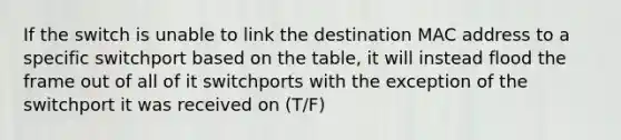 If the switch is unable to link the destination MAC address to a specific switchport based on the table, it will instead flood the frame out of all of it switchports with the exception of the switchport it was received on (T/F)