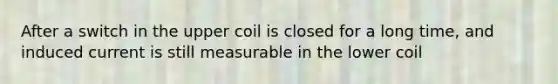 After a switch in the upper coil is closed for a long time, and induced current is still measurable in the lower coil