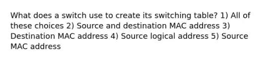 What does a switch use to create its switching table? 1) All of these choices 2) Source and destination MAC address 3) Destination MAC address 4) Source logical address 5) Source MAC address