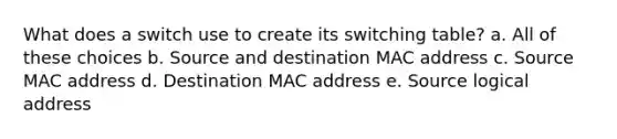 What does a switch use to create its switching table? a. All of these choices b. Source and destination MAC address c. Source MAC address d. Destination MAC address e. Source logical address