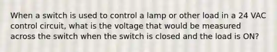 When a switch is used to control a lamp or other load in a 24 VAC control circuit, what is the voltage that would be measured across the switch when the switch is closed and the load is ON?