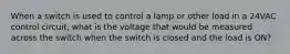 When a switch is used to control a lamp or other load in a 24VAC control circuit, what is the voltage that would be measured across the switch when the switch is closed and the load is ON?