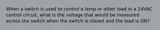 When a switch is used to control a lamp or other load in a 24VAC control circuit, what is the voltage that would be measured across the switch when the switch is closed and the load is ON?