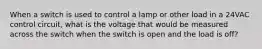 When a switch is used to control a lamp or other load in a 24VAC control circuit, what is the voltage that would be measured across the switch when the switch is open and the load is off?