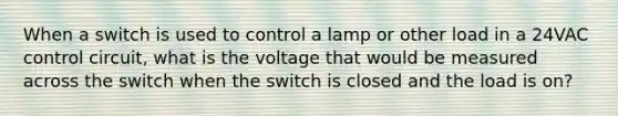 When a switch is used to control a lamp or other load in a 24VAC control circuit, what is the voltage that would be measured across the switch when the switch is closed and the load is on?