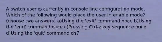 A switch user is currently in console line configuration mode. Which of the following would place the user in enable mode? (choose two answers) a)Using the 'exit' command once b)Using the 'end' command once c)Pressing Ctrl-z key sequence once d)Using the 'quit' command ch7