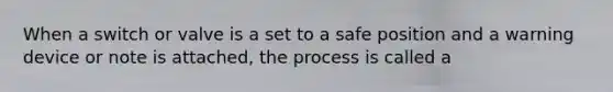 When a switch or valve is a set to a safe position and a warning device or note is attached, the process is called a