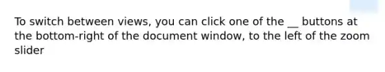 To switch between views, you can click one of the __ buttons at the bottom-right of the document window, to the left of the zoom slider