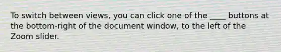 To switch between views, you can click one of the ____ buttons at the bottom-right of the document window, to the left of the Zoom slider.