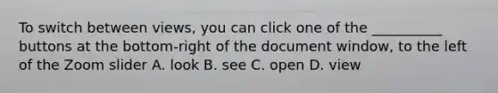 To switch between views, you can click one of the __________ buttons at the bottom-right of the document window, to the left of the Zoom slider A. look B. see C. open D. view