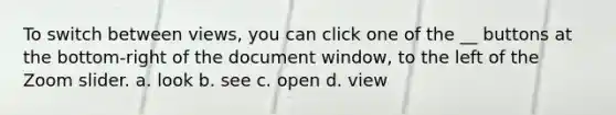 To switch between views, you can click one of the __ buttons at the bottom-right of the document window, to the left of the Zoom slider. a. look b. see c. open d. view