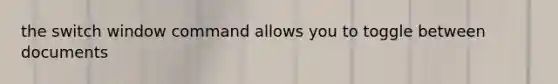 the switch window command allows you to toggle between documents
