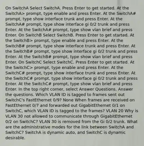 On SwitchA Select SwitchA. Press Enter to get started. At the SwitchA> prompt, type enable and press Enter. At the SwitchA# prompt, type show interface trunk and press Enter. At the SwitchA# prompt, type show interface gi 0/2 trunk and press Enter. At the SwitchA# prompt, type show vlan brief and press Enter. On SwitchB Select SwitchB. Press Enter to get started. At the SwitchB> prompt, type enable and press Enter. At the SwitchB# prompt, type show interface trunk and press Enter. At the SwitchB# prompt, type show interface gi 0/2 trunk and press Enter. At the SwitchB# prompt, type show vlan brief and press Enter. On SwitchC Select SwitchC. Press Enter to get started. At the SwitchC> prompt, type enable and press Enter. At the SwitchC# prompt, type show interface trunk and press Enter. At the SwitchC# prompt, type show interface gi 0/2 trunk and press Enter. At the SwitchC# prompt, type show vlan brief and press Enter. In the top right corner, select Answer Questions. Answer the questions. Which VLAN ID is tagged to frames sent out SwitchC's FastEthernet 0/9? None When frames are received on FastEthernet 0/7 and forwarded out GigabitEthernet 0/1 on SwitchC, which VLAN ID is tagged to the frames? VLAN 20 Why is VLAN 30 not allowed to communicate through GigabitEthernet 0/2 on SwitchC? VLAN 30 is removed from the Gi 0/2 trunk. What are the administrative modes for the link between SwitchA and SwitchC? SwitchA is dynamic auto, and SwitchC is dynamic desirable.